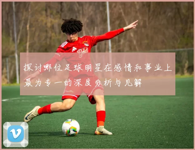 探讨哪位足球明星在感情和事业上最为专一的深度分析与见解