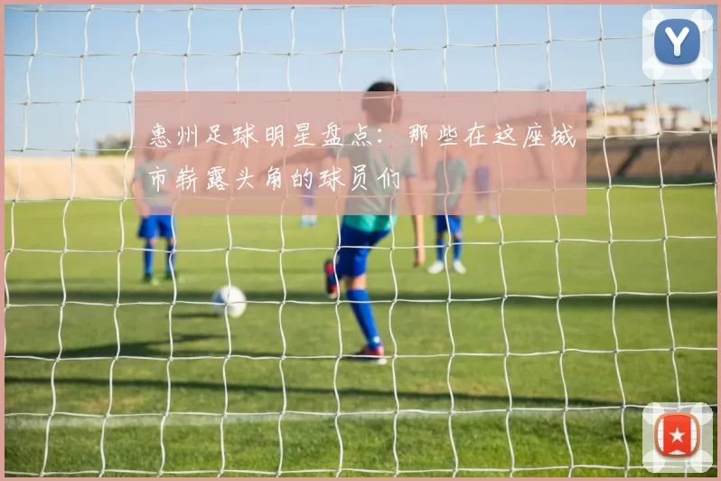 惠州足球明星盘点：那些在这座城市崭露头角的球员们