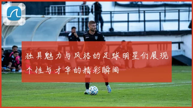 独具魅力与风格的足球明星们展现个性与才华的精彩瞬间