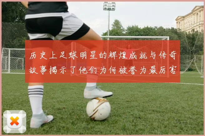 历史上足球明星的辉煌成就与传奇故事揭示了他们为何被誉为最厉害的球员