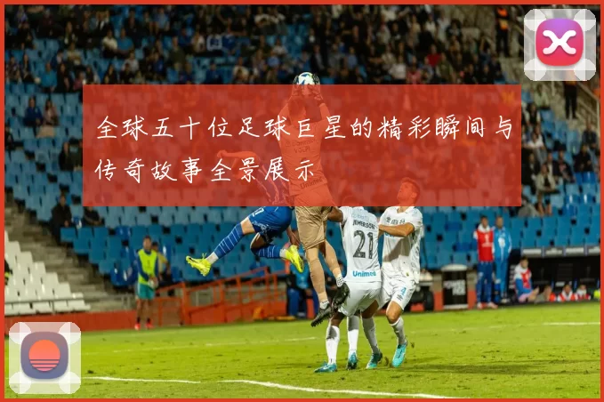 全球五十位足球巨星的精彩瞬间与传奇故事全景展示