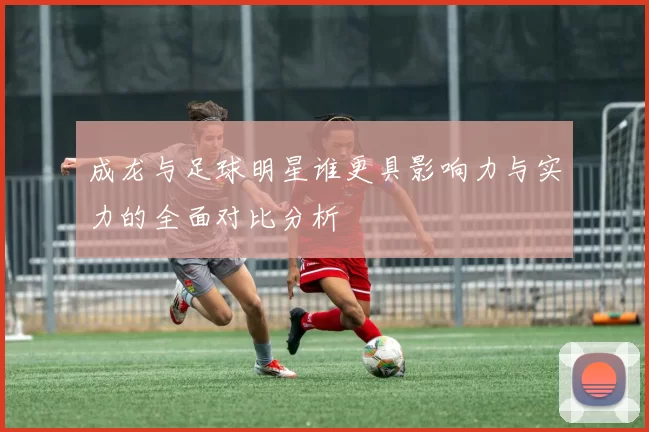 成龙与足球明星谁更具影响力与实力的全面对比分析