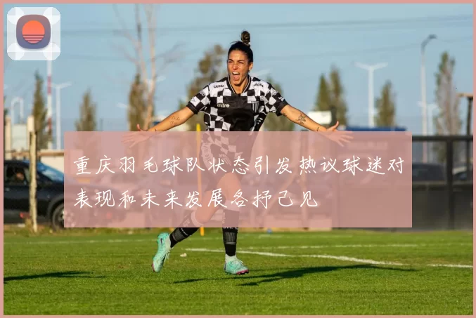 重庆羽毛球队状态引发热议球迷对表现和未来发展各抒己见
