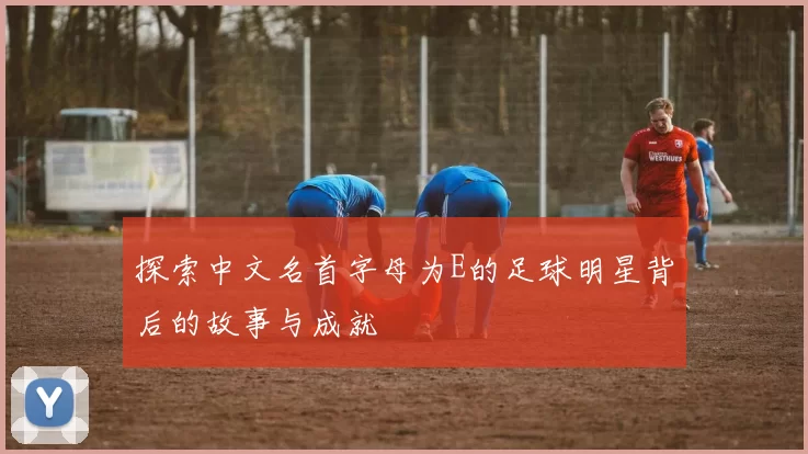 探索中文名首字母为E的足球明星背后的故事与成就