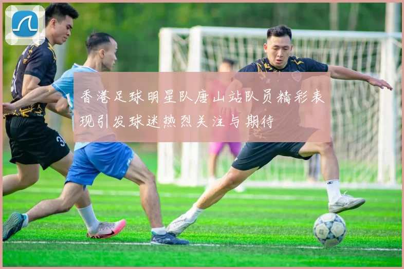 香港足球明星队唐山站队员精彩表现引发球迷热烈关注与期待