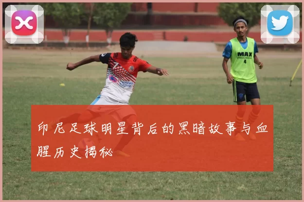 印尼足球明星背后的黑暗故事与血腥历史揭秘