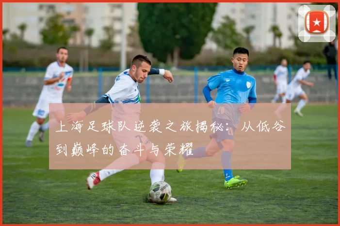 上海足球队逆袭之旅揭秘：从低谷到巅峰的奋斗与荣耀